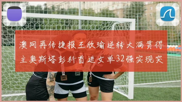 澳网再传捷报王欣瑜逆转大满贯得主奥斯塔彭科首进女单32强实现突破
