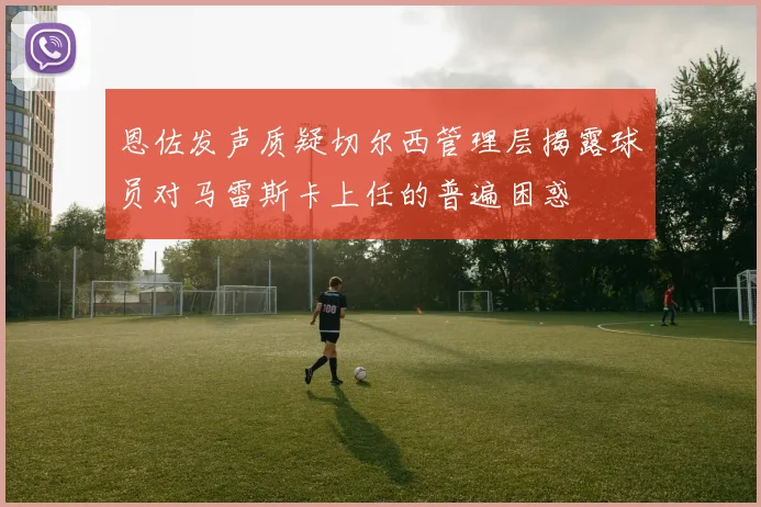 恩佐发声质疑切尔西管理层揭露球员对马雷斯卡上任的普遍困惑