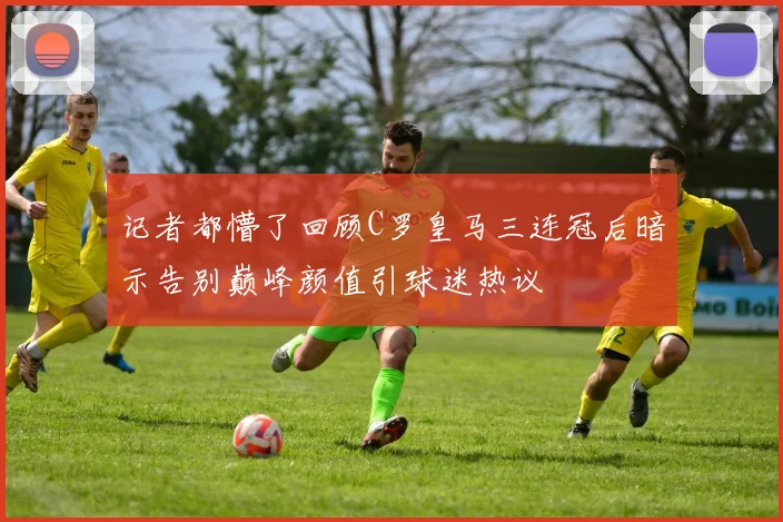 记者都懵了回顾C罗皇马三连冠后暗示告别巅峰颜值引球迷热议