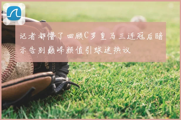 记者都懵了回顾C罗皇马三连冠后暗示告别巅峰颜值引球迷热议