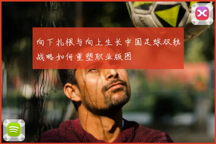 向下扎根与向上生长中国足球双轨战略如何重塑职业版图