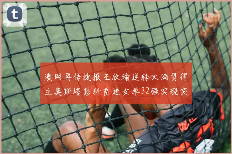 澳网再传捷报王欣瑜逆转大满贯得主奥斯塔彭科首进女单32强实现突破