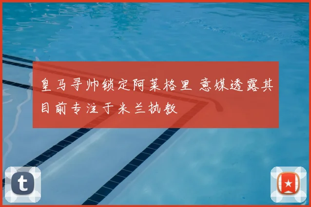 皇马寻帅锁定阿莱格里 意媒透露其目前专注于米兰执教