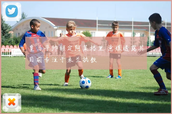 皇马寻帅锁定阿莱格里 意媒透露其目前专注于米兰执教