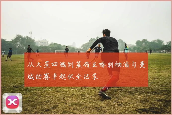 从火星四溅到菜鸡互啄利物浦与曼城的赛季起伏全记录