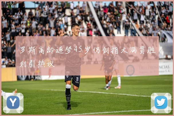 罗斯高龄逐梦45岁仍剑指大满贯胜利引热议