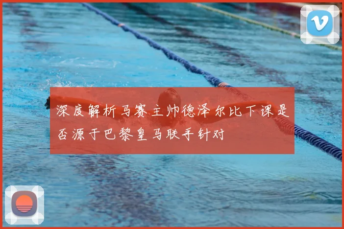 深度解析马赛主帅德泽尔比下课是否源于巴黎皇马联手针对